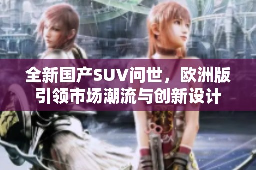 全新國產(chǎn)SUV問世，歐洲版引領(lǐng)市場潮流與創(chuàng)新設(shè)計