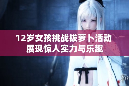 12歲女孩挑戰(zhàn)拔蘿卜活動(dòng) 展現(xiàn)驚人實(shí)力與樂(lè)趣