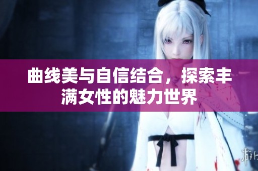 曲線美與自信結(jié)合，探索豐滿女性的魅力世界