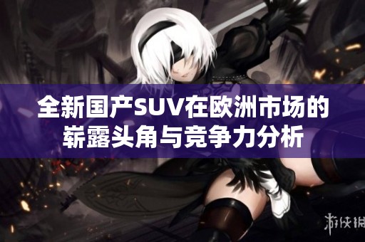 全新國產(chǎn)SUV在歐洲市場的嶄露頭角與競爭力分析