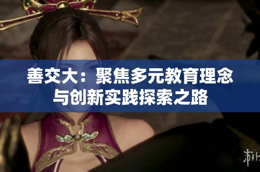 善交大：聚焦多元教育理念與創(chuàng)新實踐探索之路