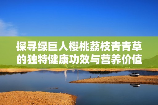 探尋綠巨人櫻桃荔枝青青草的獨特健康功效與營養(yǎng)價值