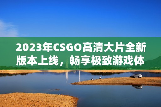2023年CSGO高清大片全新版本上線，暢享極致游戲體驗