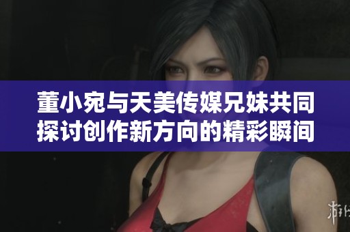 董小宛與天美傳媒兄妹共同探討創(chuàng)作新方向的精彩瞬間