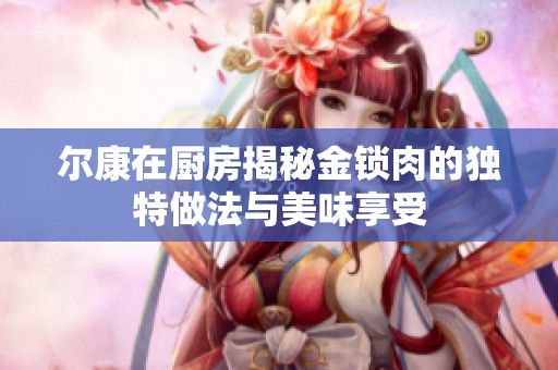 爾康在廚房揭秘金鎖肉的獨(dú)特做法與美味享受