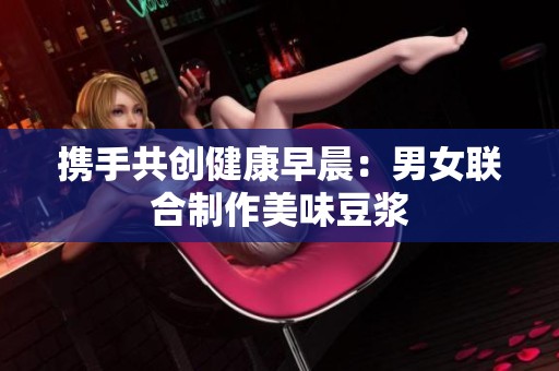 攜手共創(chuàng)健康早晨：男女聯(lián)合制作美味豆?jié){