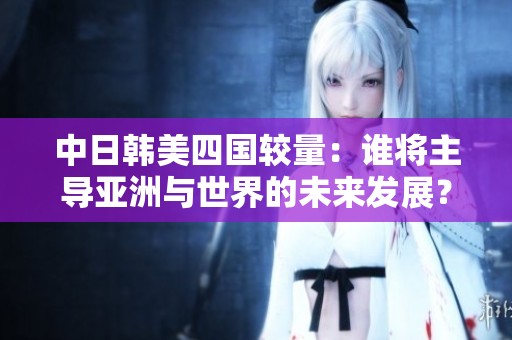 中日韓美四國較量：誰將主導亞洲與世界的未來發(fā)展？
