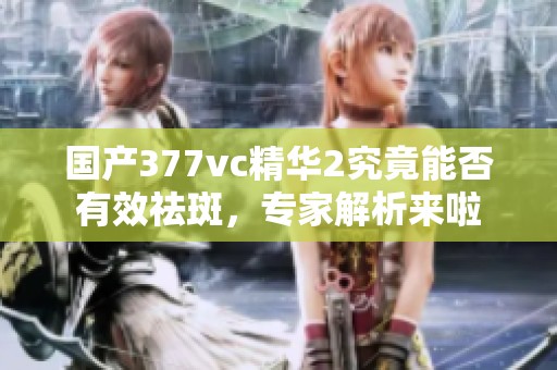 國產(chǎn)377vc精華2究竟能否有效祛斑，專家解析來啦