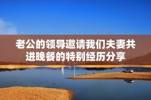 老公的領(lǐng)導(dǎo)邀請(qǐng)我們夫妻共進(jìn)晚餐的特別經(jīng)歷分享