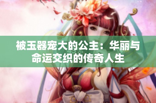 被玉器寵大的公主：華麗與命運交織的傳奇人生
