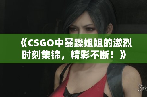 《CSGO中暴躁姐姐的激烈時刻集錦，精彩不斷！》