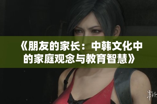 《朋友的家長(zhǎng)：中韓文化中的家庭觀念與教育智慧》