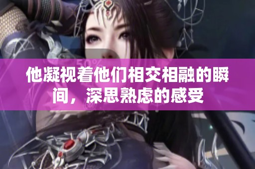 他凝視著他們相交相融的瞬間，深思熟慮的感受