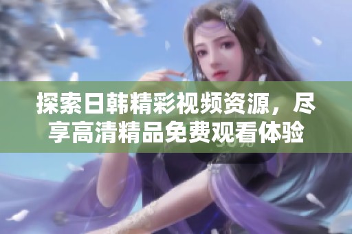探索日韓精彩視頻資源，盡享高清精品免費(fèi)觀看體驗(yàn)