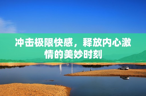 沖擊極限快感，釋放內(nèi)心激情的美妙時刻
