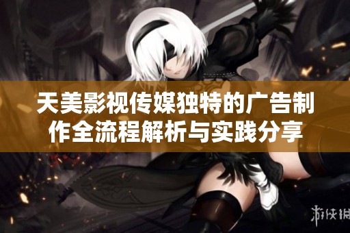 天美影視傳媒獨(dú)特的廣告制作全流程解析與實(shí)踐分享