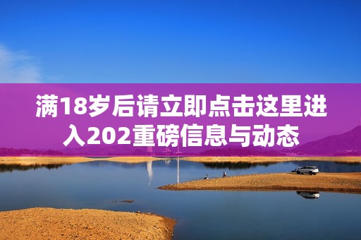 滿18歲后請(qǐng)立即點(diǎn)擊這里進(jìn)入202重磅信息與動(dòng)態(tài)
