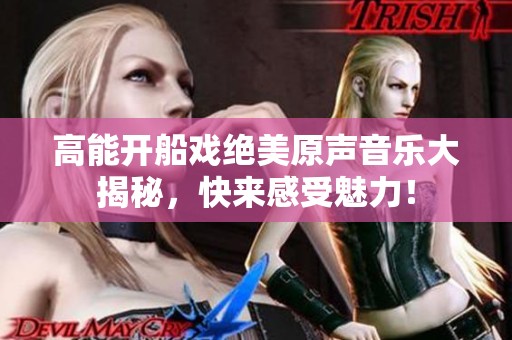 高能開船戲絕美原聲音樂大揭秘，快來感受魅力！