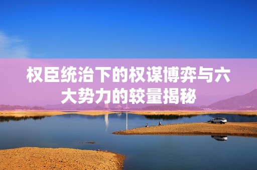 權(quán)臣統(tǒng)治下的權(quán)謀博弈與六大勢力的較量揭秘