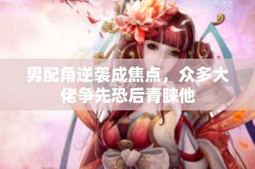 男配角逆襲成焦點(diǎn)，眾多大佬爭(zhēng)先恐后青睞他