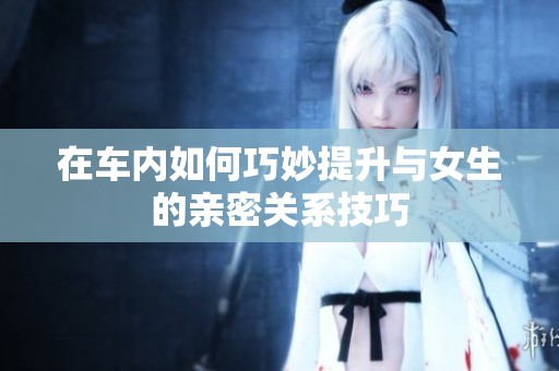 在車內(nèi)如何巧妙提升與女生的親密關(guān)系技巧