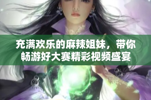 充滿歡樂的麻辣姐妹，帶你暢游好大賽精彩視頻盛宴