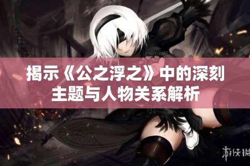 揭示《公之浮之》中的深刻主題與人物關(guān)系解析