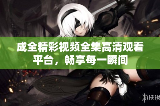 成全精彩視頻全集高清觀看平臺，暢享每一瞬間