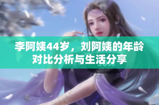 李阿姨44歲，劉阿姨的年齡對比分析與生活分享