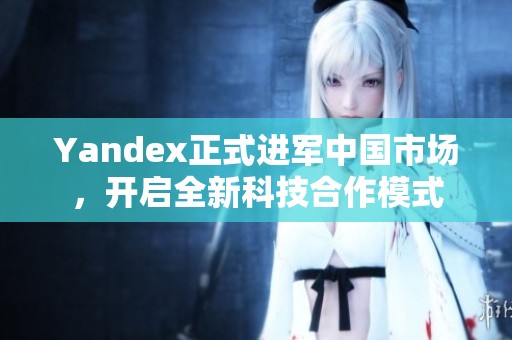 Yandex正式進軍中國市場，開啟全新科技合作模式