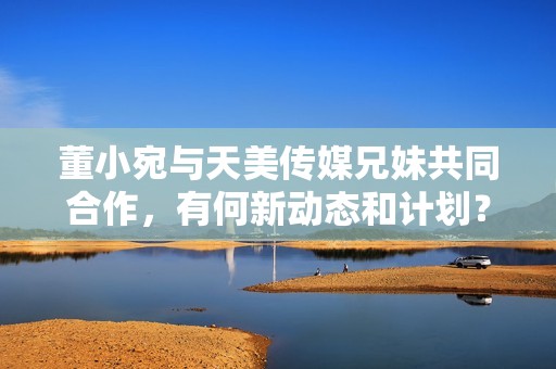 董小宛與天美傳媒兄妹共同合作，有何新動態(tài)和計劃？