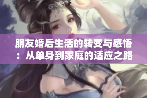 朋友婚后生活的轉(zhuǎn)變與感悟：從單身到家庭的適應(yīng)之路