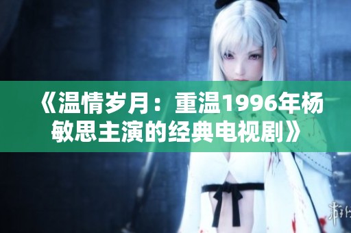 《溫情歲月：重溫1996年楊敏思主演的經(jīng)典電視劇》