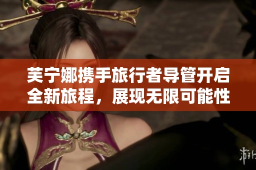 芙寧娜攜手旅行者導(dǎo)管開啟全新旅程，展現(xiàn)無限可能性
