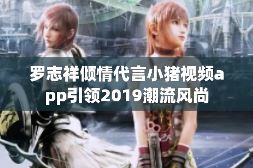 羅志祥傾情代言小豬視頻app引領(lǐng)2019潮流風尚