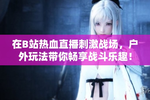 在B站熱血直播刺激戰(zhàn)場，戶外玩法帶你暢享戰(zhàn)斗樂趣！