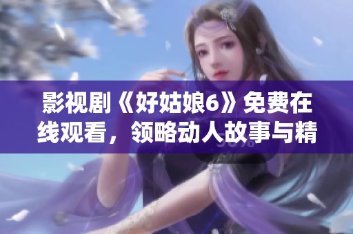 影視劇《好姑娘6》免費在線觀看，領略動人故事與精彩演繹