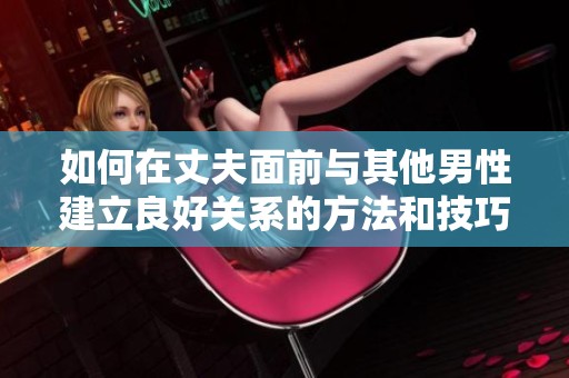如何在丈夫面前與其他男性建立良好關(guān)系的方法和技巧