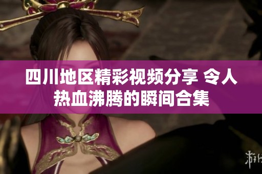四川地區(qū)精彩視頻分享 令人熱血沸騰的瞬間合集