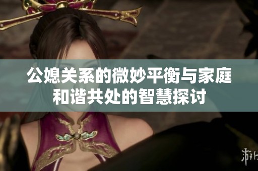 公媳關(guān)系的微妙平衡與家庭和諧共處的智慧探討