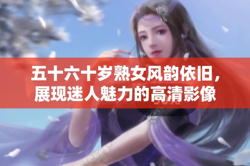 五十六十歲熟女風(fēng)韻依舊，展現(xiàn)迷人魅力的高清影像
