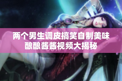 兩個男生調(diào)皮搞笑自制美味釀釀醬醬視頻大揭秘