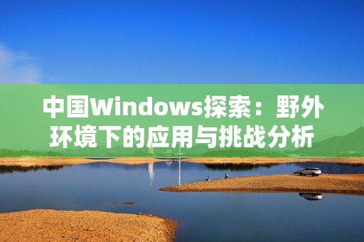 中國Windows探索：野外環(huán)境下的應(yīng)用與挑戰(zhàn)分析