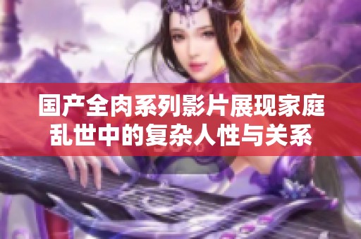 國產(chǎn)全肉系列影片展現(xiàn)家庭亂世中的復(fù)雜人性與關(guān)系