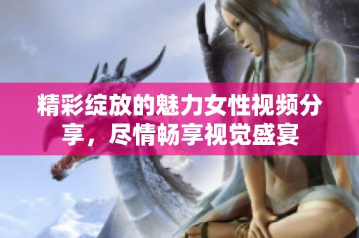 精彩綻放的魅力女性視頻分享，盡情暢享視覺盛宴