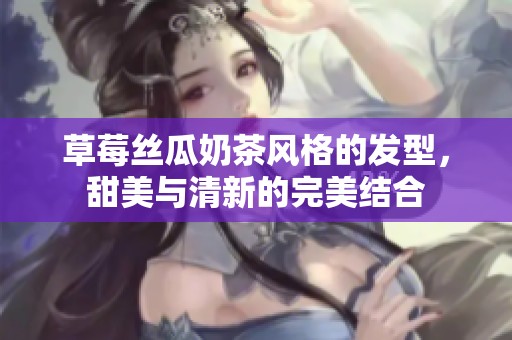 草莓絲瓜奶茶風(fēng)格的發(fā)型，甜美與清新的完美結(jié)合