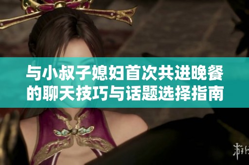 與小叔子媳婦首次共進(jìn)晚餐的聊天技巧與話題選擇指南