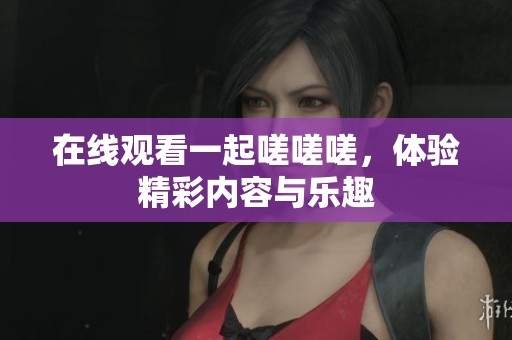 在線觀看一起嗟嗟嗟，體驗(yàn)精彩內(nèi)容與樂趣