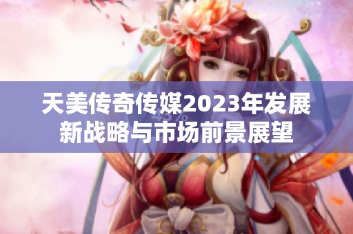 天美傳奇?zhèn)髅?023年發(fā)展新戰(zhàn)略與市場(chǎng)前景展望