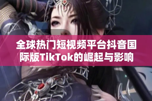 全球熱門短視頻平臺抖音國際版TikTok的崛起與影響力探討